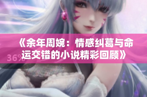 《余年周婉：情感纠葛与命运交错的小说精彩回顾》