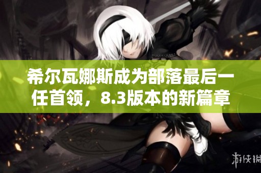 希尔瓦娜斯成为部落最后一任首领，8.3版本的新篇章解析