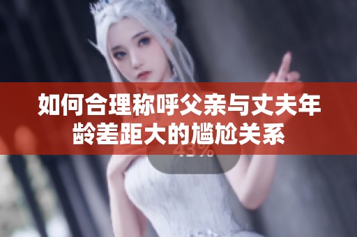 如何合理称呼父亲与丈夫年龄差距大的尴尬关系