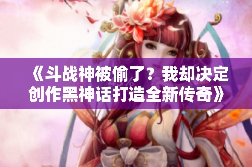 《斗战神被偷了？我却决定创作黑神话打造全新传奇》