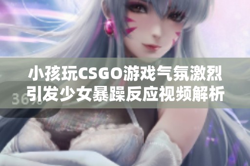 小孩玩CSGO游戏气氛激烈引发少女暴躁反应视频解析