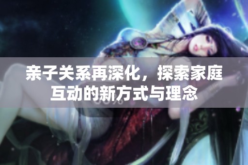 亲子关系再深化，探索家庭互动的新方式与理念