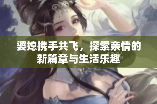婆媳携手共飞，探索亲情的新篇章与生活乐趣