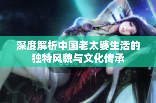 深度解析中国老太婆生活的独特风貌与文化传承