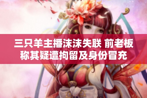 三只羊主播沫沫失联 前老板称其疑遭拘留及身份冒充