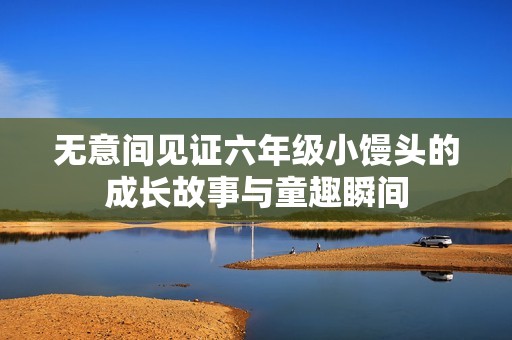 无意间见证六年级小馒头的成长故事与童趣瞬间