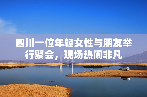 四川一位年轻女性与朋友举行聚会，现场热闹非凡