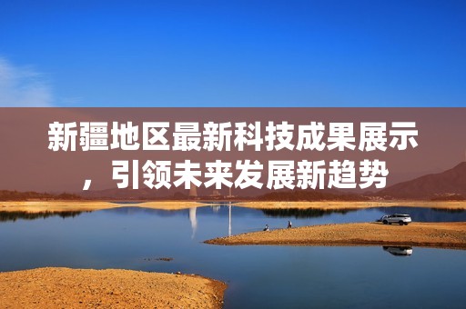 新疆地区最新科技成果展示，引领未来发展新趋势