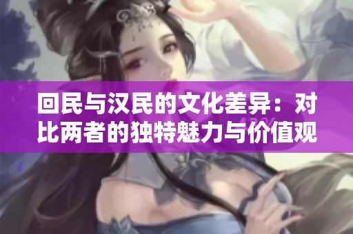 回民与汉民的文化差异：对比两者的独特魅力与价值观