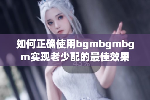 如何正确使用bgmbgmbgm实现老少配的最佳效果