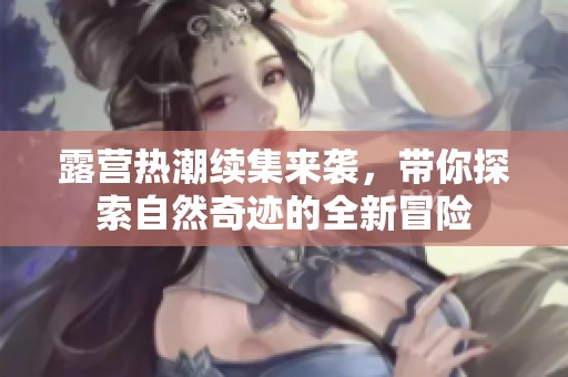 露营热潮续集来袭，带你探索自然奇迹的全新冒险