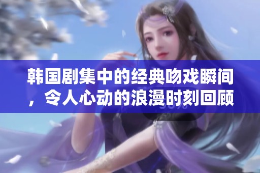 韩国剧集中的经典吻戏瞬间，令人心动的浪漫时刻回顾
