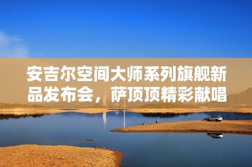安吉尔空间大师系列旗舰新品发布会，萨顶顶精彩献唱助力盛典