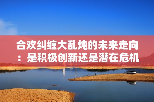 合欢纠缠大乱炖的未来走向：是积极创新还是潜在危机
