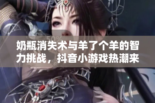 奶瓶消失术与羊了个羊的智力挑战，抖音小游戏热潮来袭