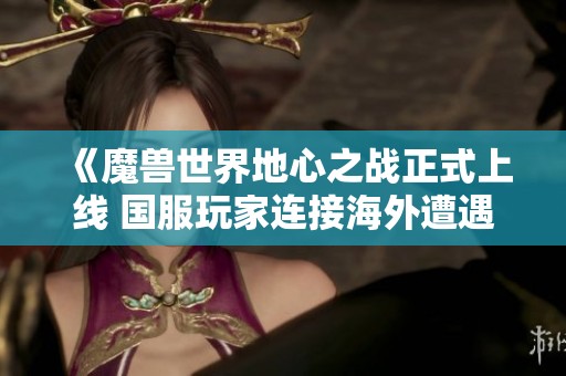 《魔兽世界地心之战正式上线 国服玩家连接海外遭遇困难》
