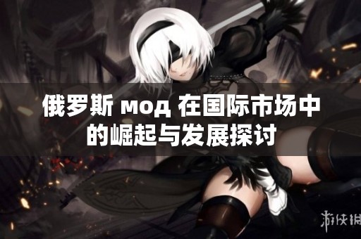俄罗斯 мод 在国际市场中的崛起与发展探讨