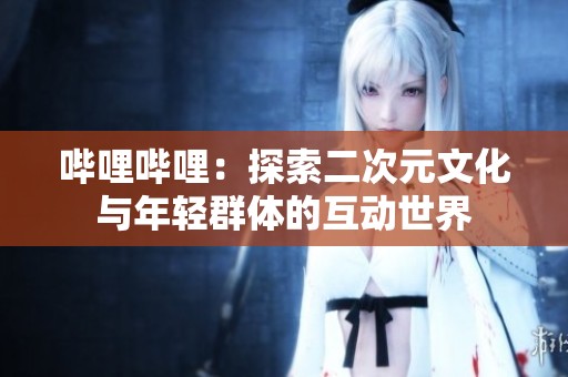 哔哩哔哩：探索二次元文化与年轻群体的互动世界