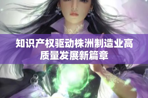 知识产权驱动株洲制造业高质量发展新篇章