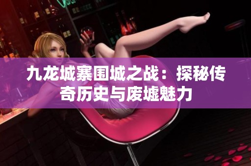九龙城寨围城之战：探秘传奇历史与废墟魅力