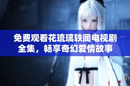 免费观看花琉璃轶闻电视剧全集，畅享奇幻爱情故事
