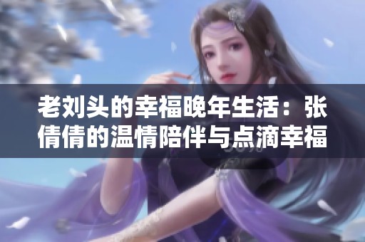 老刘头的幸福晚年生活：张倩倩的温情陪伴与点滴幸福