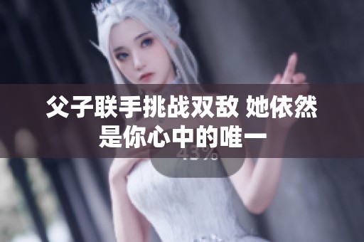 父子联手挑战双敌 她依然是你心中的唯一