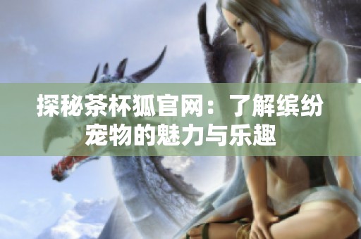 探秘茶杯狐官网：了解缤纷宠物的魅力与乐趣