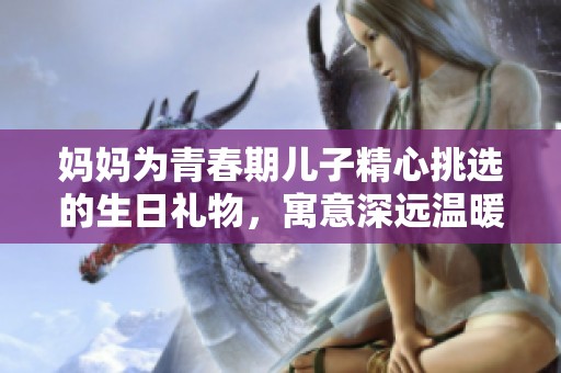 妈妈为青春期儿子精心挑选的生日礼物，寓意深远温暖满满