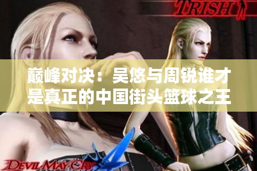 巅峰对决：吴悠与周锐谁才是真正的中国街头篮球之王