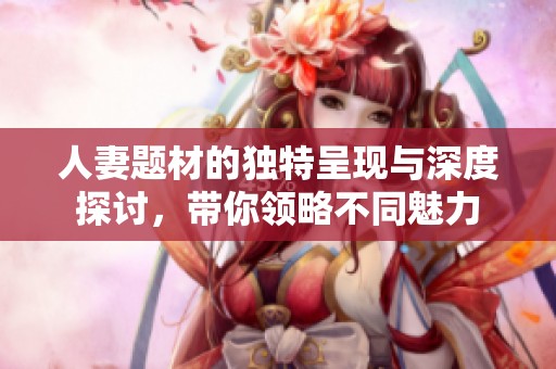 人妻题材的独特呈现与深度探讨，带你领略不同魅力