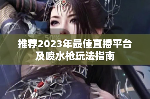 推荐2023年最佳直播平台及喷水枪玩法指南