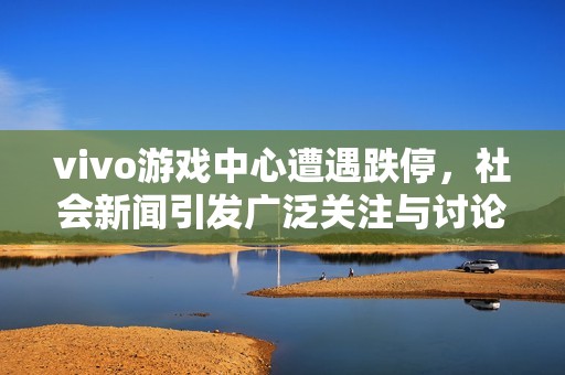 vivo游戏中心遭遇跌停，社会新闻引发广泛关注与讨论