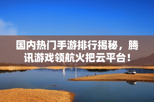 国内热门手游排行揭秘，腾讯游戏领航火把云平台！