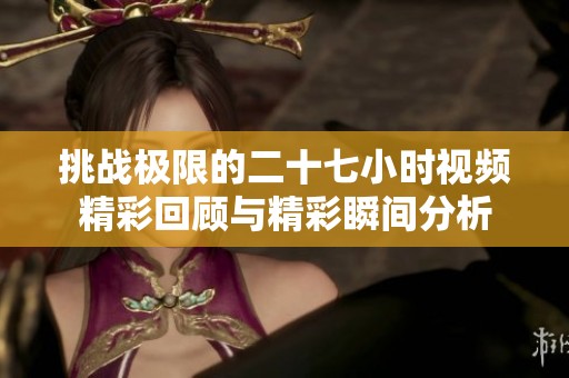 挑战极限的二十七小时视频精彩回顾与精彩瞬间分析