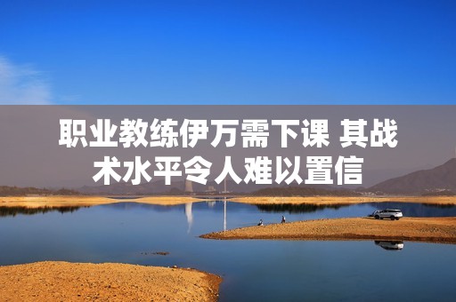 职业教练伊万需下课 其战术水平令人难以置信