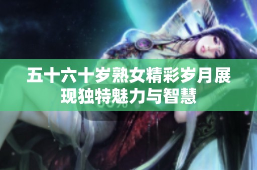 五十六十岁熟女精彩岁月展现独特魅力与智慧