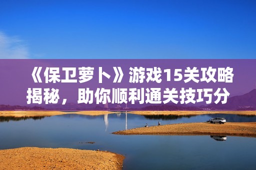 《保卫萝卜》游戏15关攻略揭秘，助你顺利通关技巧分享