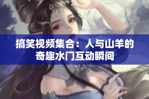 搞笑视频集合：人与山羊的奇趣水门互动瞬间