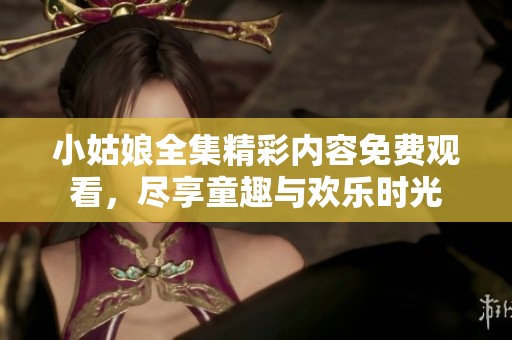小姑娘全集精彩内容免费观看，尽享童趣与欢乐时光