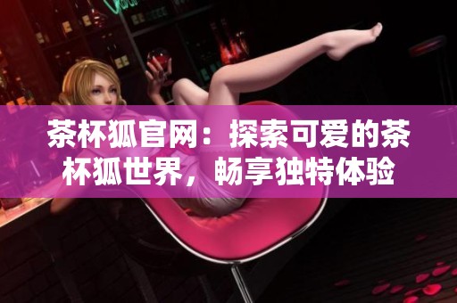 茶杯狐官网：探索可爱的茶杯狐世界，畅享独特体验