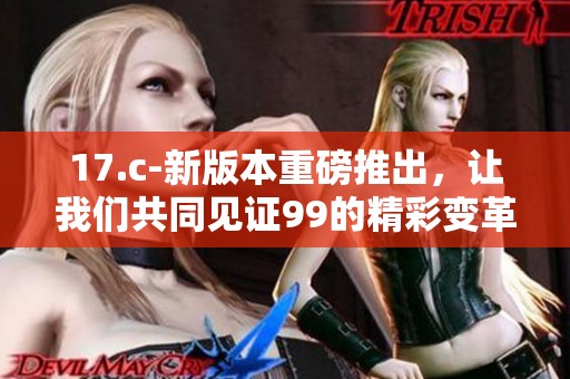 17.c-新版本重磅推出，让我们共同见证99的精彩变革