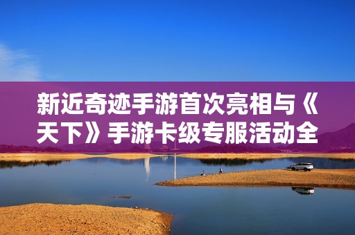 新近奇迹手游首次亮相与《天下》手游卡级专服活动全面解析
