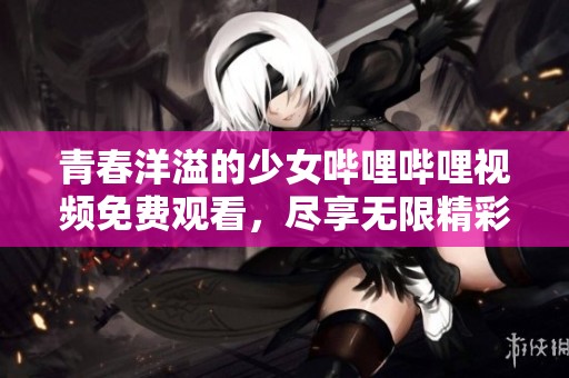青春洋溢的少女哔哩哔哩视频免费观看，尽享无限精彩