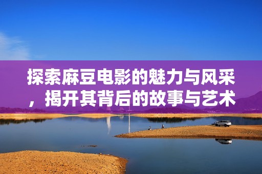 探索麻豆电影的魅力与风采，揭开其背后的故事与艺术价值