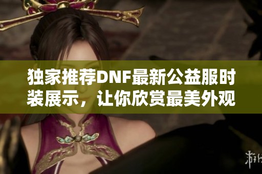 独家推荐DNF最新公益服时装展示，让你欣赏最美外观！