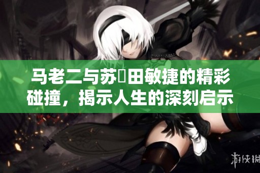 马老二与苏玥田敏捷的精彩碰撞，揭示人生的深刻启示