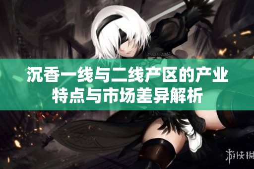 沉香一线与二线产区的产业特点与市场差异解析
