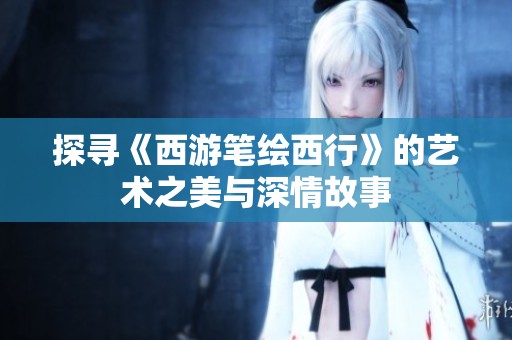 探寻《西游笔绘西行》的艺术之美与深情故事
