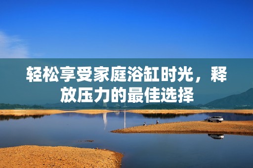 轻松享受家庭浴缸时光，释放压力的最佳选择